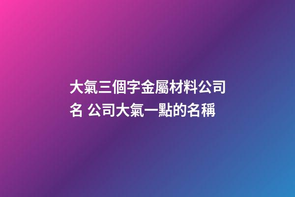 大氣三個字金屬材料公司名 公司大氣一點的名稱-第1張-公司起名-玄機派
